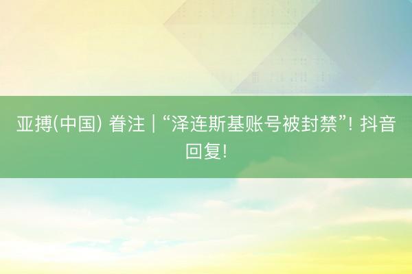 亚搏(中国) 眷注 | “泽连斯基账号被封禁”! 抖音回复!