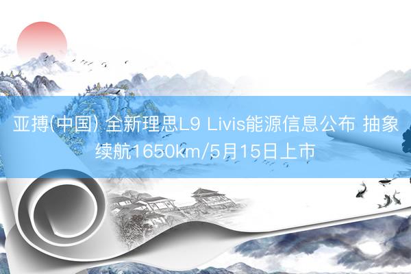 亚搏(中国) 全新理思L9 Livis能源信息公布 抽象续航1650km/5月15日上市