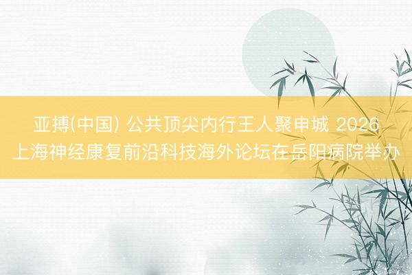 亚搏(中国) 公共顶尖内行王人聚申城 2026上海神经康复前沿科技海外论坛在岳阳病院举办