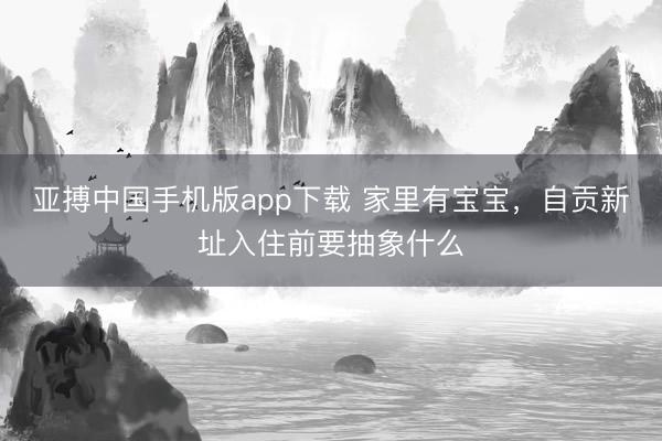 亚搏中国手机版app下载 家里有宝宝,自贡新址入住前要抽象什么