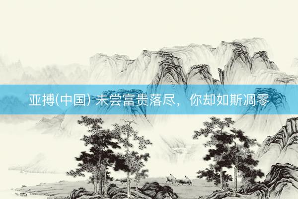 亚搏(中国) 未尝富贵落尽，你却如斯凋零
