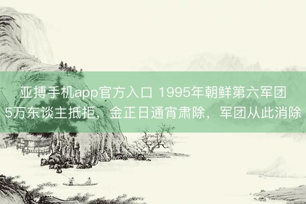 亚搏手机app官方入口 1995年朝鲜第六军团5万东谈主抵拒，金正日通宵肃除，军团从此消除