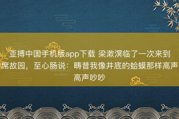 亚搏中国手机版app下载 梁漱溟临了一次来到毛主席故园，至心肠说：畴昔我像井底的蛤蟆那样高声吵吵