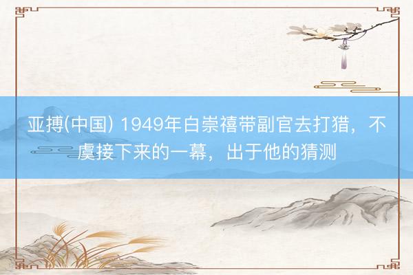亚搏(中国) 1949年白崇禧带副官去打猎，不虞接下来的一幕，出于他的猜测