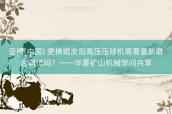 亚搏(中国) 更换辊皮后高压压球机需要重新磨合调试吗？——华夏矿山机械学问共享