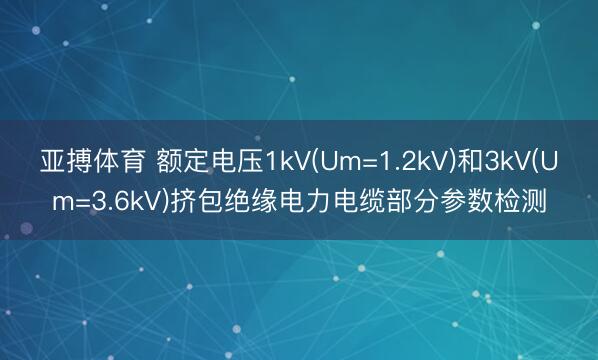 亚搏体育 额定电压1kV(Um=1.2kV)和3kV(Um=3.6kV)挤包绝缘电力电缆部分参数检测