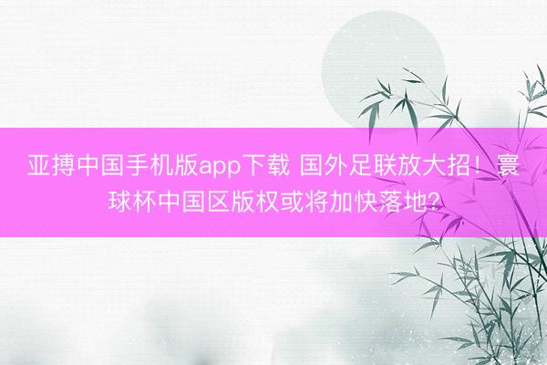 亚搏中国手机版app下载 国外足联放大招！寰球杯中国区版权或将加快落地？