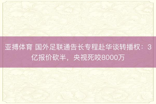 亚搏体育 国外足联通告长专程赴华谈转播权：3亿报价砍半，央视死咬8000万