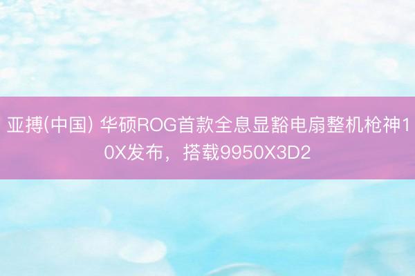 亚搏(中国) 华硕ROG首款全息显豁电扇整机枪神10X发布，搭载9950X3D2