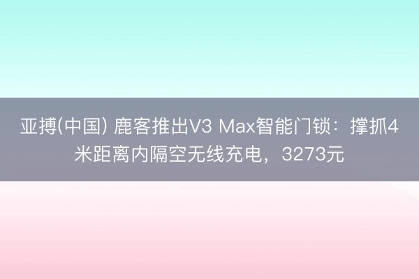 亚搏(中国) 鹿客推出V3 Max智能门锁:撑抓4米距离内隔空无线充电,3273元