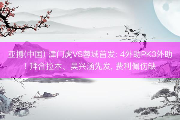 亚搏(中国) 津门虎VS蓉城首发: 4外助PK3外助! 拜合拉木、吴兴涵先发， 费利佩伤缺