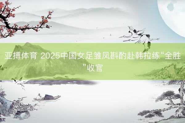 亚搏体育 2025中国女足雏凤斟酌赴韩拉练“全胜”收官