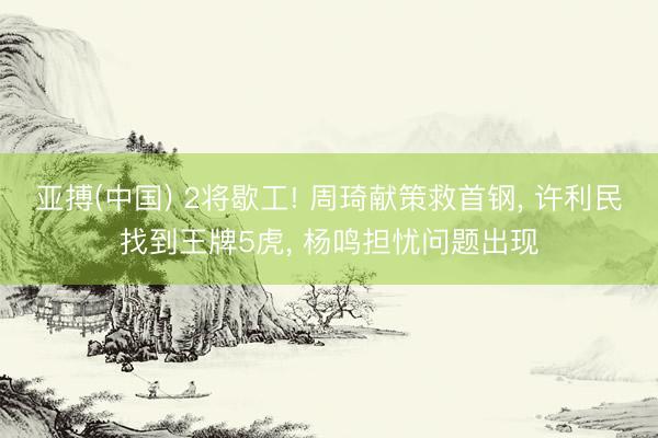 亚搏(中国) 2将歇工! 周琦献策救首钢， 许利民找到王牌5虎， 杨鸣担忧问题出现