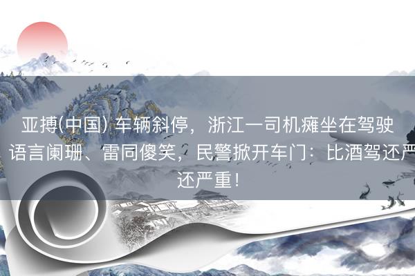 亚搏(中国) 车辆斜停，浙江一司机瘫坐在驾驶室，语言阑珊、雷同傻笑，民警掀开车门：比酒驾还严重！