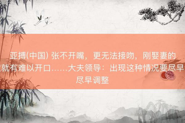 亚搏(中国) 张不开嘴,更无法接吻,刚娶妻的小伙就有难以开口……大夫领导:出现这种情况要尽早调整