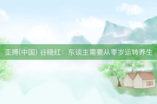 亚搏(中国) 谷晓红:东谈主需要从零岁运转养生