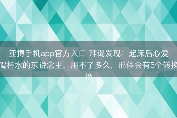 亚搏手机app官方入口 拜谒发现:起床后心爱喝杯水的东说念主,用不了多久,形体会有5个转换