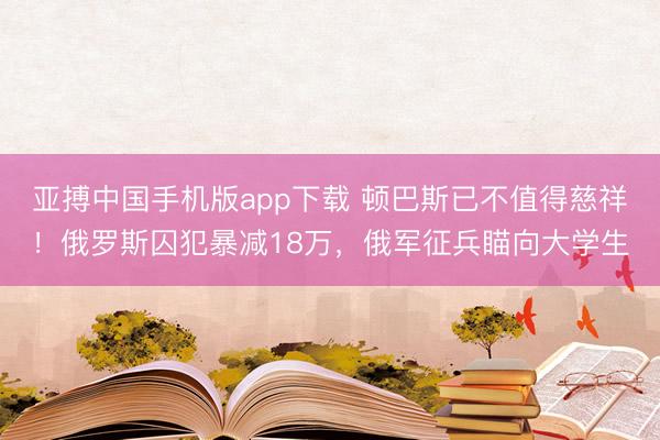 亚搏中国手机版app下载 顿巴斯已不值得慈祥！俄罗斯囚犯暴减18万，俄军征兵瞄向大学生