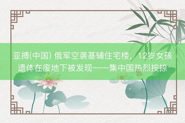 亚搏(中国) 俄军空袭基辅住宅楼，12岁女孩遗体在废地下被发现——集中国热烈按捺