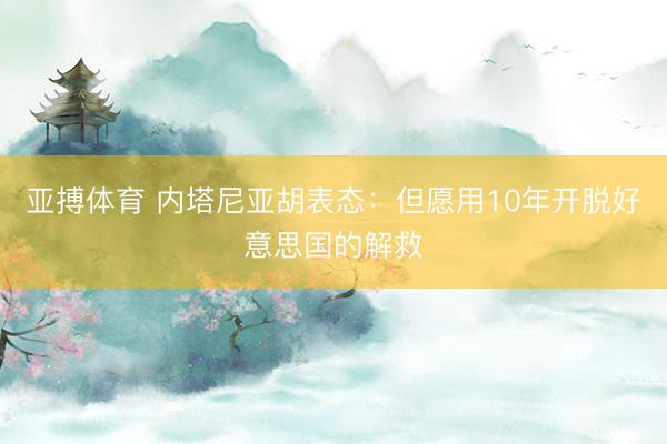 亚搏体育 内塔尼亚胡表态：但愿用10年开脱好意思国的解救