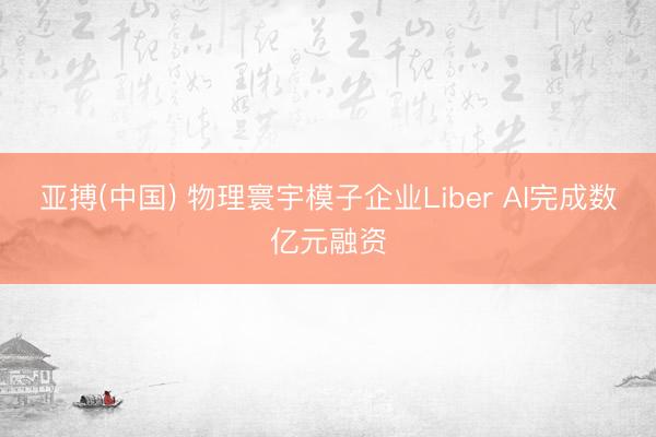 亚搏(中国) 物理寰宇模子企业Liber AI完成数亿元融资