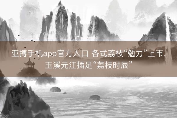 亚搏手机app官方入口 各式荔枝“勉力”上市,玉溪元江插足“荔枝时辰”