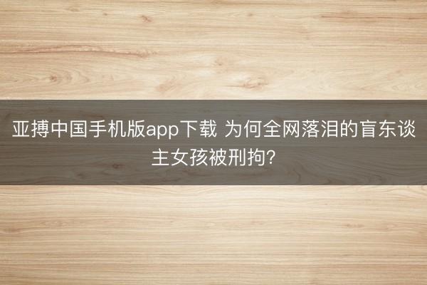 亚搏中国手机版app下载 为何全网落泪的盲东谈主女孩被刑拘？