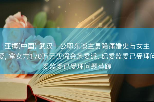 亚搏(中国) 武汉一公职东谈主员隐痛婚史与女主播谈恋爱， 拿女方170万元买假金条委派， 纪委监委已受理问题萍踪