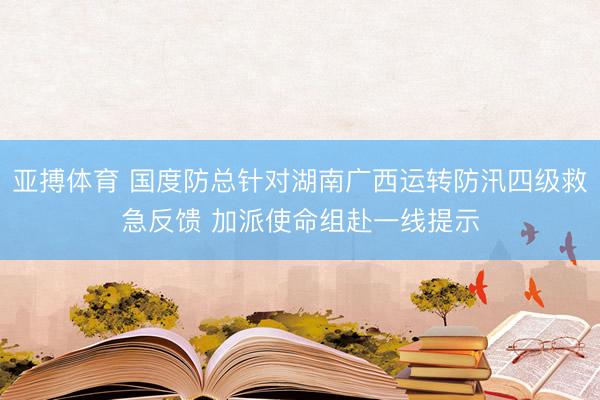 亚搏体育 国度防总针对湖南广西运转防汛四级救急反馈 加派使命组赴一线提示
