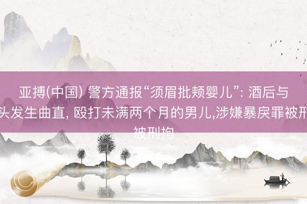 亚搏(中国) 警方通报“须眉批颊婴儿”: 酒后与配头发生曲直， 殴打未满两个月的男儿，涉嫌暴戾罪被刑拘