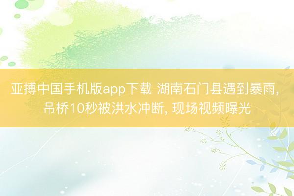 亚搏中国手机版app下载 湖南石门县遇到暴雨， 吊桥10秒被洪水冲断， 现场视频曝光