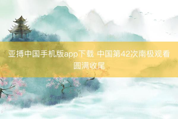 亚搏中国手机版app下载 中国第42次南极观看圆满收尾