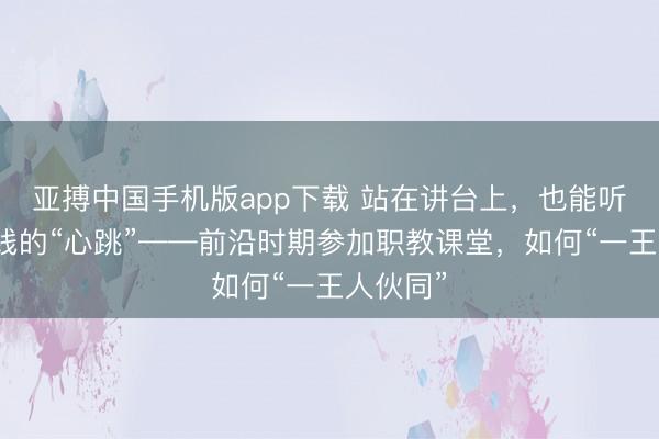 亚搏中国手机版app下载 站在讲台上，也能听见分娩线的“心跳”——前沿时期参加职教课堂，如何“一王人伙同”