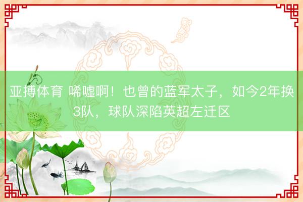 亚搏体育 唏嘘啊！也曾的蓝军太子，如今2年换3队，球队深陷英超左迁区