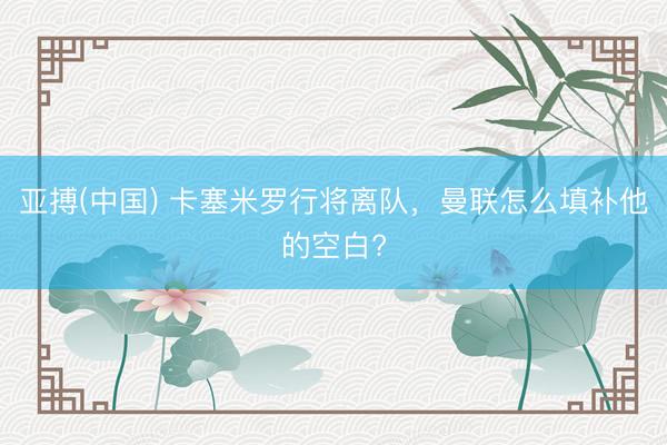 亚搏(中国) 卡塞米罗行将离队，曼联怎么填补他的空白?