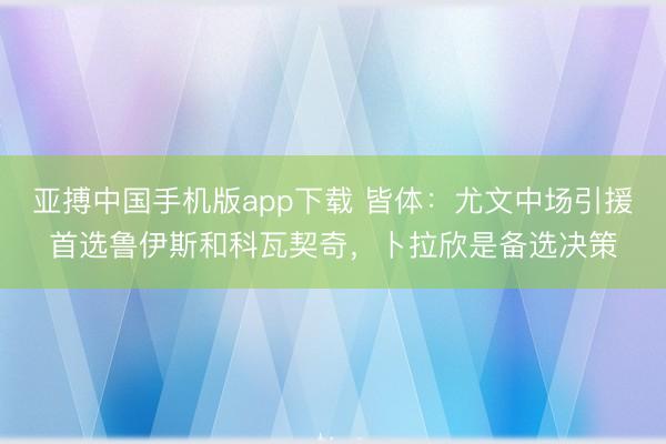 亚搏中国手机版app下载 皆体：尤文中场引援首选鲁伊斯和科瓦契奇，卜拉欣是备选决策