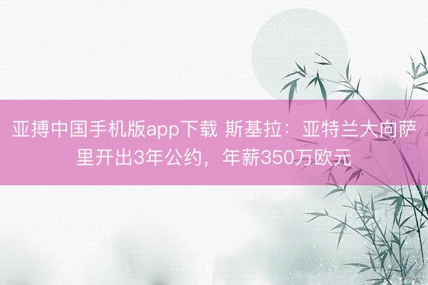亚搏中国手机版app下载 斯基拉：亚特兰大向萨里开出3年公约，年薪350万欧元