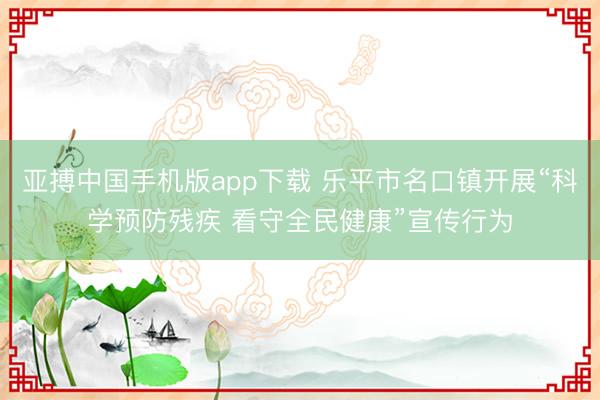 亚搏中国手机版app下载 乐平市名口镇开展“科学预防残疾 看守全民健康”宣传行为