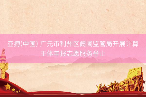 亚搏(中国) 广元市利州区阛阓监管局开展计算主体年报志愿服务举止
