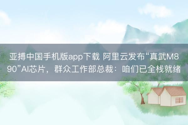 亚搏中国手机版app下载 阿里云发布“真武M890”AI芯片，群众工作部总裁：咱们已全栈就绪