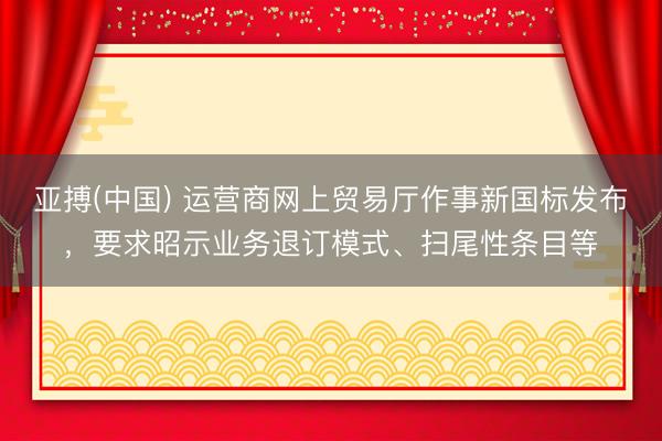亚搏(中国) 运营商网上贸易厅作事新国标发布，要求昭示业务退订模式、扫尾性条目等