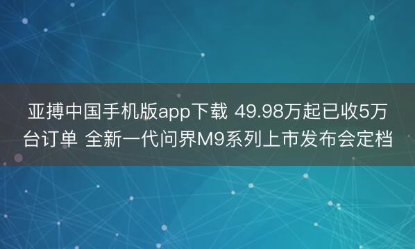 亚搏中国手机版app下载 49.98万起已收5万台订单 全新一代问界M9系列上市发布会定档