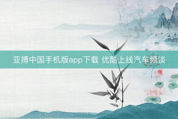 亚搏中国手机版app下载 优酷上线汽车频谈