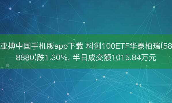 亚搏中国手机版app下载 科创100ETF华泰柏瑞(588880)跌1.30%, 半日成交额1015.84万元