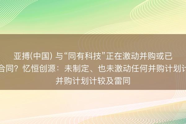 亚搏(中国) 与“同有科技”正在激动并购或已杀青并购合同？忆恒创源：未制定、也未激动任何并购计划计较及雷同