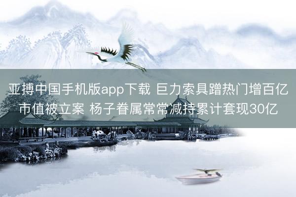 亚搏中国手机版app下载 巨力索具蹭热门增百亿市值被立案 杨子眷属常常减持累计套现30亿