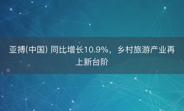 亚搏(中国) 同比增长10.9%，乡村旅游产业再上新台阶