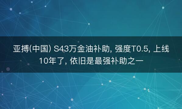 亚搏(中国) S43万金油补助， 强度T0.5， 上线10年了， 依旧是最强补助之一