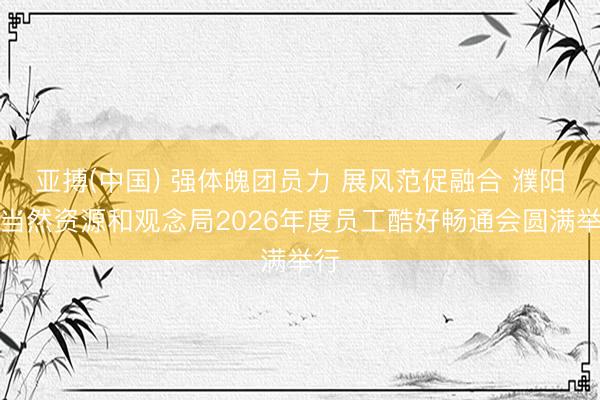 亚搏(中国) 强体魄团员力 展风范促融合 濮阳市当然资源和观念局2026年度员工酷好畅通会圆满举行