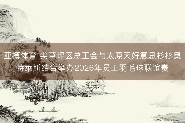 亚搏体育 尖草坪区总工会与太原天好意思杉杉奥特莱斯结合举办2026年员工羽毛球联谊赛